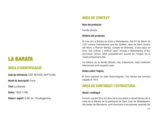 LA BARATA
ÀREA D’IDENTIFICACIÓ
Codi de referència: CAT ACVOC AHT12/03
Nivell de descripció: Fons
Títol: La Barata
Dates: 1352-1785
Volum i suport: 0,30 ml, 16 pergamins
ÀREA DE CONTEXT
Nom del productor
Família Barata
Història del productor
El mas de La Barata es troba a Matadepera. Del 24 de febrer de
1331 consta l’establiment que féu Guillem, abat de Sant Llorenç
del Munt, a Ramon Barata, ciutadà de Manresa, d’una peça de
terra “per cultivar y ediﬁcar casa” situada a Matadepera al lloc
anomenat Llinars. Molt probablement aquest és l’origen de la
masia pròpiament dita.
La història de la família Barata, des d’aleshores, està totalment
relacionada amb aquesta casa.
Dades sobre l’ingrés
El fons ingressà en data desconeguda i fou tractat per primera
vegada el 1974.
ÀREA DE CONTINGUT I ESTRUCTURA
Abast i contingut
Formen aquest fons el Llibre de la successió e decendensia de la
casa de la Barata de la parròquia de Sant Joan de Matadepera,
del bisbat de Barcelona, amb extractes d’escriptures notarials del
475
 