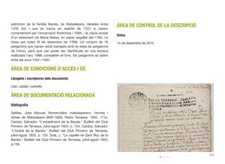 patrimoni de la família Barata, de Matadepera, datades entre
1330 (tot i que es tracta en realitat de 1331 si datem
correctament per l’encarnació ﬂorentina) i 1695; i la còpia simple
d’un testament de Maria Matas, en paper segellat del 1785, no
closa pel notari (9 de desembre de 1768). Un conjunt de 16
pergamins que havien estat barrejats amb la resta de pergamins
de l’Arxiu, però que van poder ser identiﬁcats en una recerca
realitzada l’any 1988, completen el fons. Els pergamins es daten
entre els anys 1352 i 1594.
ÀREA DE CONDICIONS D’ACCÉS I ÚS
Llengües i escriptures dels documents
Llatí, català i castellà.
ÀREA DE DOCUMENTACIÓ RELACIONADA
Bibliograﬁa
Salillas, Jose Manuel. Nomenclàtor matadeperenc. Homes i
dones de Matadepera (900-1900). Radio Terrassa, 1993, 171p.
Cardús, Salvador. “L’establiment de la Barata.” Butlletí del Club
Pirinenc de Terrassa, juliol-agost 1925, p. 154. Cardús, Salvador.
“L’hostal de la Barata.” Butlletí del Club Pirinenc de Terrassa,
juliol-agost 1925, p. 155. Solà, J. “La capella de Sant Roc de la
Barata.” Butlletí del Club Pirinenc de Terrassa, juliol-agost 1925,
p.156.
ÀREA DE CONTROL DE LA DESCRIPCIÓ
Dates
14 de desembre de 2010
476
 