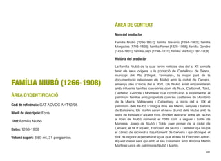 FAMÍLIA NIUBÓ (1266-1908)
ÀREA D’IDENTIFICACIÓ
Codi de referència: CAT ACVOC AHT12/05
Nivell de descripció: Fons
Títol: Família Niubó
Dates: 1266-1908
Volum i suport: 3,60 ml, 31 pergamins
ÀREA DE CONTEXT
Nom del productor
Família Niubó [1266-1857]; família Navarro [1694-1863]; família
Morgades [1745-1838]; família Ferrer [1828-1868]; família Gendre
[1453-1831]; família Jalpí [1798-1831]; família Martín [1787-1908].
Història del productor
La família Niubó de la qual tenim notícies des del s. XII sembla
tenir els seus orígens a la població de Castellnou de Seana,
municipi del Pla d’Urgell. Tanmateix, la major part de la
documentació relacionen els Niubó amb la ciutat de Cervera,
almenys des d’inicis del s. XVII. Els Niubó aviat emparentaran
amb inﬂuents famílies cerverines com els Nuix, Carbonell, Tolrà,
Castellar, Compte i Montaner que contribuiran a incrementar el
patrimoni familiar amb propietats com les castlanies de Montbrió
de la Marca, Vallservera i Cabestany. A inicis del s. XIX el
patrimoni dels Niubó s’integra dins els Martín, senyors i barons
de Balsareny. Els Martín seran el nexe d’unió dels Niubó amb la
resta de famílies d’aquest fons. Podem destacar entre els Niubó
a Joan de Niubó nomenat el 1389 com a veguer i batlle de
Manresa, Josep de Niubó i Tolrà, paer primer de la ciutat de
Cervera; el ﬁll d’aquest, Francesc de Niubó i Castellar qui ocupà
el càrrec de racional a l’ajuntament de Cervera i qui obtingué el
títol de regidor a perpetuïtat igual que el seu ﬁll Francesc Anton.
Aquest darrer serà qui amb el seu casament amb Antònia Martín
Martínez unirà els patrimonis Niubó i Martín.
481
 