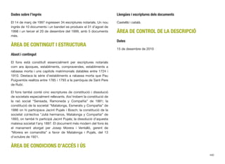 Dades sobre l’ingrés
El 14 de març de 1997 ingressen 34 escriptures notarials. Un nou
ingrés de 10 documents i un banderí es produeix el 31 d’agost de
1998 i un tercer el 20 de desembre del 1999, amb 5 documents
més.
ÀREA DE CONTINGUT I ESTRUCTURA
Abast i contingut
El fons està constituït essencialment per escriptures notarials
com ara àpoques, establiments, compravendes, establiments a
rabassa morta i uns capítols matrimonials datables entre 1724 i
1910. Destaca la sèrie d’establiments a rabassa morta que Pau
Puigventós realitza entre 1785 i 1793 a la parròquia de Sant Pere
de Rubí.
El fons també conté cinc escriptures de constitució i dissolució
de societats especialment rellevants. Així trobem la constitució de
la raó social “Sensada, Ramoneda y Compañía” de 1881; la
constitució de la societat “Matalonga, Esmerats y Compañía” de
1886 on hi participava Jacint Pujals i Bosch; la constitució de la
societat col·lectiva “Juliá hermanos, Matalonga y Compañía” de
1893, on també hi participà Jacint Pujals; la dissolució d’aquesta
mateixa societat l’any 1897. El document més modern del fons és
el manament atorgat per Josep Morera i Ventalló, gerent de
“Morera en comandita” a favor de Matalonga i Pujals, del 13
d’octubre de 1921.
ÀREA DE CONDICIONS D’ACCÉS I ÚS
Llengües i escriptures dels documents
Castellà i català.
ÀREA DE CONTROL DE LA DESCRIPCIÓ
Dates
15 de desembre de 2010
490
 