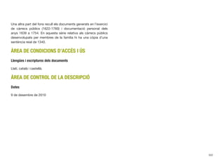 Una altra part del fons recull els documents generats en l’exercici
de càrrecs públics (1622-1760) i documentació personal dels
anys 1639 a 1754. En aquesta sèrie relativa als càrrecs públics
desenvolupats per membres de la família hi ha una còpia d’una
sentència reial de 1340.
ÀREA DE CONDICIONS D’ACCÉS I ÚS
Llengües i escriptures dels documents
Llatí, català i castellà.
ÀREA DE CONTROL DE LA DESCRIPCIÓ
Dates
9 de desembre de 2010
502
 