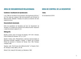 ÀREA DE DOCUMENTACIÓ RELACIONADA
Existència i localització de reproduccions
L’any 1996 es microﬁlmà la documentació més signiﬁcativa del fons i
se’n féu còpia per cadascun dels dos ajuntament que formaven la
Mancomunitat, Sabadell i Terrassa, les quals es conserven als seus
respectius arxius.
Documentació relacionada
Entre els expedients de Secretaria del fons de l’Ajuntament de
Terrassa n’hi ha alguns de constitució de la Mancomunitat i adquisició
i cessió de terrenys, capses 44 i 45.
Bibliograﬁa
Baulies i Cortal, Jordi. El municipi de Terrassa. 1877-1977. Terrassa:
Caixa d’Estalvis de Terrassa, 1977, p. 77-87.
Baulies i Cortal, Jordi. “Planeamiento y servicios mancomunados en
Municipios limítrofes: Sabadell y Tarrasa.” a: Boletín de la Cámara
Oﬁcial de Comercio e Industria de Tarrasa. Núm. 656, Terrassa,
marçabril 1966.
Tapioles, Judit. “Els 30 anys de la Mancomunitat.” a: Impacte. Núm.
62, Terrassa, 6 març 1989, p. 28 i 29.
Marcet i Coll, Josep M. Mi ciudad y yo. Barcelona, 1963.
ÀREA DE CONTROL DE LA DESCRIPCIÓ
Dates
22 de desembre de 2010
51
 