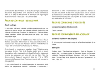 poder veure la documentació en el seu lloc d’origen. Alguns dels
documents d’aquest fons foren adquirits el 23 de setembre de
1997 en un antiquari dels Encants de Barcelona. Un segon ingrés
de documentació s’efectuà el 2 de juliol de 1998.
ÀREA DE CONTINGUT I ESTRUCTURA
Abast i contingut
El document més antic d’aquest fons és un pergamí de 1547. Es
tracta d’un precari atorgat per Francesc Pallarès, procurador del
prior del monestir de Jonqueres de Barcelona, a Francesc Palet,
pagès d’aquesta masia, de dues peces de terra i una porció
d’aigua per regar.
En un segon document de 1633 Francesc Palet reconeix a Miquel
Bastard, procurador del monestir de Jonqueres de Barcelona, la
possessió del mas de “sas Paletas”, del mas Fontcuberta i de
l’aigua dels torrents de “las Rodonas y las Paletas”.
A continuació es conserva un expedient titulat “Establimens de
las ayguas de Can Palet de la Quadra, pajès” amb un seguit
d’escriptures sobre els establiments d’usdefruït de les aigües dels
torrents que passaven per sota del mas de Can Palet. La
documentació d’aquest expedient data de 1712 a 1876.
L’obertura de l’expedient, per l’escriptura escrita a la camisa, és
del segle XVIII.
El fons continua amb un conjunt heterogeni de documents, amb
rebuts de pagaments censals, cadastrals i comercials, i
documents i notes d’administració del patrimoni. També es
recullen uns plànols de les mines Vinyals i Galí, amb el projecte
d’una de nova i un recull d’impresos de 1900 a 1904 amb unes
interessantíssimes etiquetes per ampolles de vi de la “cosecha de
don Pablo Palet de la Cuadra.”
ÀREA DE CONDICIONS D’ACCÉS I ÚS
Llengües i escriptures dels documents
Català i castellà.
ÀREA DE DOCUMENTACIÓ RELACIONADA
Existència i localització dels originals
El fons complet continua en mans de la família propietària de la
masia.
Bibliograﬁa
Guillem, Jordi. “Can Palet de la Quadra.” Diari de Terrassa, 19
agost 1997, p.10 Les masies de Terrassa. Museu de Terrassa,
col.lecció Catàlegs del Museu, Terrassa, 1997, p.33. Tapiolas,
Judit. “De can Palet de la Quadra i el seu barri. Terrassa DC, 10
març 1989, p. 8
520
 