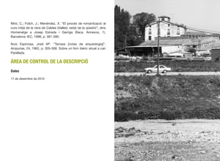 Miró, C.; Folch, J.; Menéndez, X. “El procés de romanització al
curs mitjà de la riera de Caldes (Vallès): estat de la qüestió”, dins
Homenatge a Josep Estrada i Garriga (Ítaca. Annexos, 1).
Barcelona: IEC, 1998, p. 381-390.
Nuix Espinosa, José Mª. “Tarrasa [notas de arqueología]”.
Ampurias, 24, 1962, p. 305-306. Sobre un forn ibèric situat a can
Parellada.
ÀREA DE CONTROL DE LA DESCRIPCIÓ
Dates
17 de desembre de 2010
526
 