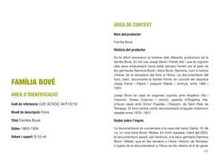 FAMÍLIA BOVÉ
ÀREA D’IDENTIFICACIÓ
Codi de referència: CAT ACVOC AHT12/19
Nivell de descripció: Fons
Títol: Família Bové
Dates: 1863-1934
Volum i suport: 0,10 ml
ÀREA DE CONTEXT
Nom del productor
Família Bové
Història del productor
Es fa difícil reconstruir la història dels diferents productors de la
família Bové. En tot cas Josep Bové i Ferrés (tot i que el cognom
dels seus antecessors havia estat sempre Ferrer) era el pare de
les germanes Ramona Bové i Irene Bové. Ramona, com a hereva
d’Irene, és la donadora del fons a l’Arxiu. La documentació del
fons, però, documenta la família Ferrer, en concret els esposos
Josep Ferrer i Papiol i Joaquim Dabés i Jovinyà, entre 1863 i
1934.
Josep Bové es casà en segones núpcies amb Angelina Vila i
Colomer. Teresa Colomer i Llonch, parenta d’Angelina Vila,
s’havia casat amb Víctor Pujadas i Peipoch, de Sant Pere de
Terrassa. El fons també conté documentació d’aquest matrimoni
datable entre 1878 i 1901.
Dades sobre l’ingrés
La documentació es conservava a la casa del carrer Salvà, 18, 6è
1a, on vivia Irene Bové i Matas. En morir aquesta, l’abril del 2003,
la documentació passà, per herència, a la seva germana Ramona
Bové i Matas, que en féu donació a l’Arxiu Històric de Terrassa.
L’ingrés de la documentació a l’Arxiu es féu efectiu el 8 de gener
537
 