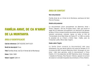 FAMÍLIA AMAT, DE CA N’AMAT
DE LA MUNTANYA
ÀREA D’IDENTIFICACIÓ
Codi de referència: CAT ACVOC AHT12/21
Nivell de descripció: Fons
Títol: Família Amat, de Ca m’Amat de la Muntanya
Dates: 1584-1902
Volum i suport: 0,60 ml
ÀREA DE CONTEXT
Nom del productor
Família Amat de ca n’Amat de la Muntanya, parròquia de Sant
Pere de Terrassa.
Història del productor
La documentació prové principalment de Bartomeu Amat i
Torres- Falguera i del seu ﬁll Ignasi Amat i Galí, que durant el
segle XIX es dedicaren principalment a la fabricació de gèneres
de llana. El fons conserva també documents de llurs antecessors,
sobretot escriptures notarials. Ignasi va rebre el títol de
“Comendador de la Real Orden de Carlos III” i el 1884 va vendre
la propietat de ca n’Amat a Antoni Sala i Sallés, pare de
l’industrial i polític Alfons Sala i Argemí.
Dades sobre l’ingrés
La família Amat conservà la documentació dels seus
antecessors, ﬁns que decidí cedir-la a la ciutat de Terrassa. El 10
d’octubre de 2007 el senyor Bartomeu Amat i Armengol, en nom
propi i dels seus germans, portà la documentació a l’Arxiu
Històric. El 12 de desembre de 2007 Bartomeu Amat i Armengol,
i l’alcalde de Terrassa, Pere Navarro i Morera, signaren el conveni
de cessió en comodat d’aquesta documentació a l’Arxiu Històric.
544
 