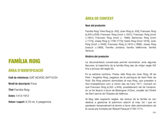 FAMÍLIA ROIG
ÀREA D’IDENTIFICACIÓ
Codi de referència: CAT ACVOC AHT12/24
Nivell de descripció: Fons
Títol: Família Roig
Dates: 1413-1912
Volum i suport: 0,70 ml, 5 pergamins
ÀREA DE CONTEXT
Nom del productor
Família Roig: Pere Roig [s. XVI]; Joan Roig [s. XVI]; Francesc Roig
[s.XVI-s.XVII]; Francesc Roig [mort c.1641]; Francesc Roig [mort
c.1651]; Francesc Roig [mort c. 1690]; Bartomeu Roig [mort
c.1715]; Josep Roig [c.1705-1773]; Isidre Roig [mort 1818]; Joan
Roig [mort c.1846]; Francesc Roig [c.1815-c.1880]; Josep Roig
[nascut c.1860]. Família Jordana; família Vallhonrat; família
Ventura.
Història del productor
La documentació conservada permet reconstruir, amb algunes
llacunes, la trajectòria de la família Roig des de mitjan segle XVI
ﬁns a principi del segle XX.
En la setzena centúria, l’hereu dels Roig era Joan Roig, ﬁll de
Pere i Angelina Roig, pagesos de la parròquia de Sant Pere de
Rubí. Els Roig estaven domiciliats al mas Roig, que posseïen a
títol d’establiment com a mínim des de l’any 1611, moment en
què Francesc Roig (s.XVI- s.XVII), possiblement nét de l’anterior,
en va fer lloació a favor de Berenguer d’Oms, cavaller de l’Ordre
de Sant Jaume de l’Espasa de València.
Al llarg dels següents segles, els hereus de la família es van
dedicar a gestionar el patrimoni adscrit al mas, tot i que en
perdessin temporalment el domini a favor dels administradors de
la causa pia fundada per Miquel Pasqual (1739-1771).
554
 