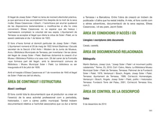 El llegat de Josep Soler i Palet no tenia de moment efectivitat pràctica,
ja que ajornava el seu acompliment ﬁns després de la mort de la seva
muller, Elisea Casanovas i Ubach, i l’autoritzava per anul·lar qualsevol
de les disposicions testamentàries o modiﬁcar-les si ella ho creia
convenient. Elisea Casanovas no va esperar que els hereus i
marmessors complissin la voluntat del seu espòs. L’Ajuntament de
Terrassa va acceptar el llegat que oferia la vídua de Soler i Palet, en la
sessió celebrada el dia 1 de febrer de 1922.
El fons s’havia format al domicili particular de Josep Soler i Palet.
L’Ajuntament nomenà el 29 de maig de 1922 Antoni Badrinas i Escudé
secretari de la Secció d’Art Antic i Modern de la Junta de Museus,
Arxiu i Biblioteca Municipals de Terrassa, per inventariar i fer-se càrrec
del llegat de Josep Soler i Palet. Badrinas dictaminà la creació d’un
Museu i Biblioteca Públics a la casa núm. 28 del carrer de la Fontvella
–que formava part del llegat-, amb la denominació comuna de
Biblioteca i Museu Municipal Soler i Palet. La biblioteca va ser
inaugurada el 8 de juliol de 1928.
Amb el traspàs d’Elisea Casanovas el 7 de novembre de 1945 el llegat
de Soler i Palet era del tot efectiu.
ÀREA DE CONTINGUT I ESTRUCTURA
Abast i contingut
El fons conté tota la documentació que el productor va crear en
l’exercici de la seva activitat professional com a periodista,
historiador, i com a càrrec polític municipal. També trobem
documentació relativa a l’activitat associativa que va dur a terme
a Terrassa i a Barcelona. Entre l’obra de creació en trobem de
publicada i d’altra que ha restat inèdita. A més, el fons conté com
a sèries adventícies, documentació de la seva esposa, Elisea
Casanovas, i el seu pare, Jacint Soler.
ÀREA DE CONDICIONS D’ACCÉS I ÚS
Llengües i escriptures dels documents
Català, castellà.
ÀREA DE DOCUMENTACIÓ RELACIONADA
Bibliograﬁa
Martin Berbois, Josep Lluís. “Josep Soler i Palet i el moviment polític
catalanista.” Terme, 25, 2010. Coll i Calvo, Maria. La Biblioteca Museu
Municipal Soler i Palet de Terrassa. Terrassa: Patronat de la Fundació
Soler i Palet, 1978. Ventanyol i Bosch, Àngels. Josep Soler i Palet.
Terrassa: Ajuntament de Terrassa, 1999. Col·lecció Homenatges.
Ventanyol i Bosch, Àngels. Josep Soler i Palet, polític i historiador.
Terrassa: Fundació Torre del Palau, 2001. Col·lecció Terrassa Viva,
núm.3.
ÀREA DE CONTROL DE LA DESCRIPCIÓ
Dates
9 de desembre de 2010
565
 