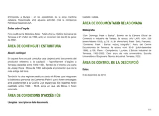 d’Empordà, a Burgos i en les possibilitats de la zona marítima
catalana. Relacionada amb aquesta activitat, creà la companyia
Petróleos Españoles SA.
Dades sobre l’ingrés
Fons cedit per la Biblioteca Soler i Palet a l’Arxiu Històric Comarcal de
Terrassa el 21 d’abril de 1992, amb un increment del dia 22 de gener
de 2002.
ÀREA DE CONTINGUT I ESTRUCTURA
Abast i contingut
En aquest fons es pot consultar una carpeta amb documents del
productor referents a la captació i l’aproﬁtament d’aigües a
Terrassa datables entre 1929-1934. També és d’interès una carta
de Josep Roca i Roca de 1903 adreçada al productor que és la
més antiga del fons.
També hi ha dos registres realitzats amb els llibres que integraven
la biblioteca personal de Domènec Palet i que li foren embargats
amb posterioritat a la Guerra Civil espanyola. Els registres foren
realitzats entre 1946 i 1948, anys en què els llibres li foren
retornats.
ÀREA DE CONDICIONS D’ACCÉS I ÚS
Llengües i escriptures dels documents
Castellà i català.
ÀREA DE DOCUMENTACIÓ RELACIONADA
Bibliograﬁa
“Don Domingo Palet y Barba”. Boletín de la Cámara Oﬁcial de
Comercio e Industria de Tarrasa. IV época. Año LXVII, núm. 536
(enero-febrero 1953), p.[19] : il. (In Memoriam). Palet i Setó, Francesc.
“Domènec Palet i Barba: esboç biogràﬁc”. Arxiu del Centre
Excursionista de Terrassa. 4a època, núm. 90-91 (juliol-desembre
1996), p.138. Plans i Campderrós, Lourdes. L’Escola Industrial de
Terrassa, 1902-2002. Cent anys de vida universitària. Escolta
Universitària d’Enginyeria Tècnica Industrial. Terrassa, 2002.
ÀREA DE CONTROL DE LA DESCRIPCIÓ
Dates
9 de desembre de 2010
575
 