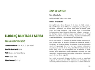 LLORENÇ MUNTADA I SERRA
ÀREA D’IDENTIFICACIÓ
Codi de referència: CAT ACVOC AHT 13/07
Nivell de descripció: Fons
Títol: Llorenç Muntada i Serra
Dates: 1958-1988
Volum i suport: 0,41 ml
ÀREA DE CONTEXT
Nom del productor
Llorenç Muntada i Serra [1922-1989]
Història del productor
Llorenç Muntada i Serra (Terrassa, 23 de febrer de 1922) estudià a
l’Escola Municipal d’Arts i Oﬁcis, on cursà pintura, escultura, gravat,
decoració i restauració. Fou alumne, entre altres, del mestre Tomàs
Viver, de Cèsar Cabanes i de Josep Rigol i Fornaguera.
Professionalment exercí de pintor-decorador, treballant inicialment a
Cal Duch per després establir un negoci propi amb el nom de “Reig i
Muntada” conjuntament amb Ramon Reig. Aquesta societat donà lloc
a PIREDESA (Pinturas y Recubrimientos Decorativos SA).
Inquiet culturalment va pertànyer a diferents entitats terrassenques
com ara els Amics de les Arts, el Gremi de Pintors de Terrassa i
Comarca o la Junta de Museus. En aquesta Junta participà de la
secció d’arqueologia, des d’on es van impulsar excavacions
arqueològiques com la de la “Vinya d’en Manel” a Can Bosch de
Basea, l’any 1974, o la de l’església vella de Rellinars, el 1976.
Aquesta secció arqueològica, de la qual també hi formaven part Joan
Saladrigas i Salvador Alavedra, promogué moltes altres intervencions
durant els anys 70 del segle XX.
Com artista va conrear la pintura, amb alguna incursió en l’escultura i
el gravat. A partir de l’any 1965 s’afeccionà a la fotograﬁa, que
donaria suport tècnic a les seves investigacions a la Junta de Museus.
583
 