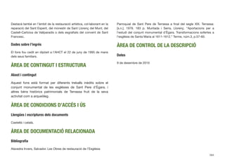 Destacà també en l’àmbit de la restauració artística, col·laborant en la
reparació del Sant Esperit, del monestir de Sant Llorenç del Munt, del
Castell-Cartoixa de Vallparadís o dels esgraﬁats del convent de Sant
Francesc.
Dades sobre l’ingrés
El fons fou cedit en dipòsit a l’AHCT el 22 de juny de 1995 de mans
dels seus familiars.
ÀREA DE CONTINGUT I ESTRUCTURA
Abast i contingut
Aquest fons està format per diferents treballs inèdits sobre el
conjunt monumental de les esglésies de Sant Pere d’Ègara, i
altres béns històrics patrimonials de Terrassa fruit de la seva
activitat com a arqueòleg.
ÀREA DE CONDICIONS D’ACCÉS I ÚS
Llengües i escriptures dels documents
Castellà i català.
ÀREA DE DOCUMENTACIÓ RELACIONADA
Bibliograﬁa
Alavedra Invers, Salvador. Les Obres de restauració de l’Església
Parroquial de Sant Pere de Terrassa a ﬁnal del segle XIX. Terrassa:
[s.n.], 1978. 183 p. Muntada i Serra, Llorenç. “Aportacions per a
l’estudi del conjunt monumental d’Ègara. Transformacions sofertes a
l’església de Santa Maria al 1611-1612.” Terme, núm.3, p.57-60.
ÀREA DE CONTROL DE LA DESCRIPCIÓ
Dates
9 de desembre de 2010
584
 