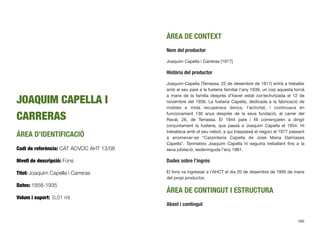JOAQUIM CAPELLA I
CARRERAS
ÀREA D’IDENTIFICACIÓ
Codi de referència: CAT ACVOC AHT 13/08
Nivell de descripció: Fons
Títol: Joaquim Capella i Carreras
Dates: 1858-1935
Volum i suport: 0,01 ml
ÀREA DE CONTEXT
Nom del productor
Joaquim Capella i Carreras [1917]
Història del productor
Joaquim Capella (Terrassa, 22 de desembre de 1917) entrà a treballar
amb el seu pare a la fusteria familiar l’any 1939, un cop aquesta tornà
a mans de la família després d’haver estat col·lectivitzada el 12 de
novembre del 1936. La fusteria Capella, dedicada a la fabricació de
mobles a mida recuperava doncs, l’activitat, i continuava en
funcionament 130 anys després de la seva fundació, al carrer del
Raval, 26, de Terrassa. El 1944 pare i ﬁll començaren a dirigir
conjuntament la fusteria, que passà a Joaquim Capella el 1954. Hi
treballava amb el seu nebot, a qui traspassà el negoci el 1977 passant
a anomenar-se “Carpinteria Capella de José Maria Dalmases
Capella”. Tanmateix Joaquim Capella hi seguiria treballant ﬁns a la
seva jubilació, esdevinguda l’any 1981.
Dades sobre l’ingrés
El fons va ingressar a l’AHCT el dia 20 de desembre de 1995 de mans
del propi productor.
ÀREA DE CONTINGUT I ESTRUCTURA
Abast i contingut
586
 