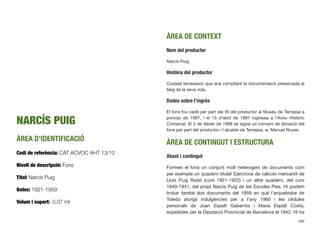 NARCÍS PUIG
ÀREA D’IDENTIFICACIÓ
Codi de referència: CAT ACVOC AHT 13/12
Nivell de descripció: Fons
Títol: Narcís Puig
Dates: 1921-1959
Volum i suport: 0,07 ml
ÀREA DE CONTEXT
Nom del productor
Narcís Puig
Història del productor
Ciutadà terrassenc que anà compilant la documentació preservada al
llarg de la seva vida.
Dades sobre l’ingrés
El fons fou cedit per part del ﬁll del productor al Museu de Terrassa a
principi de 1997, i el 15 d’abril de 1997 ingressa a l’Arxiu Històric
Comarcal. El 2 de febrer de 1998 se signà un conveni de donació del
fons per part del productor i l’alcalde de Terrassa, sr. Manuel Royes.
ÀREA DE CONTINGUT I ESTRUCTURA
Abast i contingut
Formen el fons un conjunt molt heterogeni de documents com
per exemple un quadern titulat Ejercicios de cálculo mercantil de
Lluís Puig Rodó (curs 1921-1922) i un altre quadern, del curs
1940-1941, del propi Narcís Puig de les Escoles Pies. Hi podem
trobar també dos documents del 1959 en què l’arquebisbe de
Toledo atorgà indulgències per a l’any 1960 i les cèdules
personals de Joan Espelt Gabarrós i Maria Espelt Costa,
expedides per la Diputació Provincial de Barcelona el 1942. Hi ha
589
 