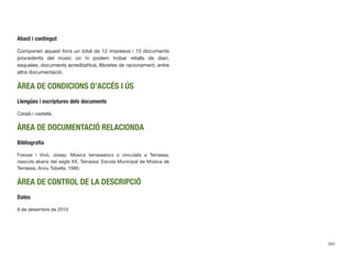 Abast i contingut
Componen aquest fons un total de 12 impresos i 15 documents
procedents del músic on hi podem trobar retalls de diari,
esqueles, documents acreditatitus, llibretes de racionament, entre
altra documentació.
ÀREA DE CONDICIONS D’ACCÉS I ÚS
Llengües i escriptures dels documents
Català i castellà.
ÀREA DE DOCUMENTACIÓ RELACIONDA
Bibliograﬁa
Freixas i Vivó, Josep. Músics terrassencs o vinculats a Terrassa,
nascuts abans del segle XX. Terrassa: Escola Municipal de Música de
Terrassa, Arxiu Tobella, 1980.
ÀREA DE CONTROL DE LA DESCRIPCIÓ
Dates
9 de desembre de 2010
593
 
