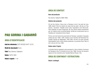 PAU GORINA I GABARRÓ
ÀREA D’IDENTIFICACIÓ
Codi de referència: CAT ACVOC AHT 13/15
Nivell de descripció: Fons
Títol: Pau Gorina i Gabarró
Dates: 1879-1981
Volum i suport: 1 ml
ÀREA DE CONTEXT
Nom del productor
Pau Gorina i Gabarró [1888-1983]
Història del productor
Fill de Pau Gorina i Roca neix a Terrassa el dia 2 de juliol de l’any
1888. Aprèn l’oﬁci de mestre de cases del seu pare i del seu avi Pau
Gorina i Aymerich. Treballà sovint amb l’arquitecte Lluís Muncunill.
Tenia despatx al carrer Puignovell, 48. Pau Gorina estava emparentat
per via materna amb la família Bardié, família de constructors que va
treballar per l’arquitecte Antoni Gaudí.
Primer soci del Centre Excursionista de Terrassa i president d’aquesta
entitat els anys 1928 i 1930. També va ser membre del Patronato Pro
Castillo Cartuja de Vallparadís, 1952-1955. Va tenir una gran activitat
historiògraﬁca amb molts articles publicats a la premsa local. Morí el
dia 4 de juny de l’any 1983.
Dades sobre l’ingrés
La família Gorina ingressà la documentació a l’Arxiu Històric Comarcal
de Terrassa el dia 3 d’octubre de de l’any 1998. Conveni de donació
signat el 9 de novembre amb l’alcalde Manuel Royes i Vila.
ÀREA DE CONTINGUT I ESTRUCTURA
Abast i contingut
595
 