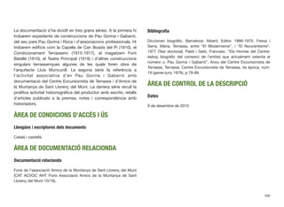 La documentació s’ha dividit en tres grans sèries. A la primera hi
trobarem expedients de construccions de Pau Gorina i Gabarró,
del seu pare Pau Gorina i Roca i d’associacions professionals. Hi
trobarem ediﬁcis com la Capella de Can Boada del Pi (1910), el
Condicionament Terrassenc (1915-1917), el magatzem Font
Batallé (1910), el Teatre Principal (1919) i d’altres construccions
singulars terrassenques algunes de les quals foren obra de
l’arquitecte Lluís Muncunill. La segona sèrie fa referència a
l’activitat associativa d’en Pau Gorina i Gabarró amb
documentació del Centre Excursionista de Terrassa i d’Amics de
la Muntanya de Sant Llorenç del Munt. La darrera sèrie recull la
prolíﬁca activitat historiogràﬁca del productor amb escrits, retalls
d’articles publicats a la premsa, notes i correspondència amb
historiadors.
ÀREA DE CONDICIONS D’ACCÉS I ÚS
Llengües i escriptures dels documents
Català i castellà.
ÀREA DE DOCUMENTACIÓ RELACIONDA
Documentació relacionda
Fons de l’associació Amics de la Muntanya de Sant Llorenç del Munt
(CAT ACVOC AHT Fons Associació Amics de la Muntanya de Sant
Llorenç del Munt 10/19).
Bibliograﬁa
Diccionari biogràﬁc, Barcelona: Albertí, Editor. 1966-1970. Freixa i
Serra, Maria. Terrassa, entre “El Modernisme”, i “El Noucentisme”.
1977 (Tesi doctoral). Palet i Setó, Francesc. “Els Homes del Centre:
esboç biogràﬁc del consorci de l’entitat que actualment ostenta el
número u: Pau Gorina i Gabarró”. Arxiu del Centre Excursionista de
Terrassa. Terrassa: Centre Excursionista de Terrassa, 4a època, núm.
19 (gener-juny 1979), p.79-89.
ÀREA DE CONTROL DE LA DESCRIPCIÓ
Dates
9 de desembre de 2010
596
 