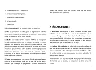10 Fons d’associacions i fundacions.
11 Fons comercials i d’empreses.
12 Fons patrimonials i familiars.
13 Fons personals.
14 Col·leccions.
El Nivell de descripció ha estat sempre el nivell de fons.
El Títol és generalment en català, però en alguns casos, sobretot
als fons comercials i empresarials, s’ha respectat la denominació
oﬁcial en castellà de la raó social original.
Les Dates proposades són les extremes del fons. No incorporem
les particularitats pròpies de les dates d’agregació o creació
entenent que es tracta d’una decisió purament tècnica i que
podria confondre el lector no especialitzat. Quan hi ha un límit
cronològic que predomina sobre les dates extremes proposades,
l’aclariment pertinent l’hem incorporat a l’element Abast i
Contingut, on es descriu amb detall la documentació que aporta
dates que convé comentar.
El Volum sempre s’indica amb metres. Només s’indica el suport
quan no és estrictament paper. En el cas que el fons estigui
constituït per un seguit de pergamins o plànols, aleshores no
parlem de metres, sinó del muntant total de les unitats
documentals que el componen.
A L’ÀREA DE CONTEXT:
El Nom del(s) productor(s) ha estat completat amb les dates
extremes de la seva vida o bé de la documentació que es
conserva. En alguns casos hem afegit els diferents productors
successius a l’inicial, sobretot als fons comercials i empresarials,
amb la determinació cronològica de vigència de les diferents
denominacions que aquest productor ha tingut.
La Història del productor ha estat voluntàriament ampliada, ja
que hem entès que es tracta d’un element que permet orientar
l’usuari, no només sobre el fons pròpiament dit, sinó també sobre
el context social on va desenvolupar les seves activitats. En
alguns casos, aquesta
Història només s’ha pogut fer a partir de la pròpia documentació,
de manera que ha quedat, en comparació a altres fons, més
minsa.
5
 