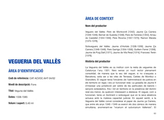 VEGUERIA DEL VALLÈS
ÀREA D’IDENTIFICACIÓ
Codi de referència: CAT ACVOC AHT 04/02
Nivell de descripció: Fons
Títol: Veguria del Vallès
Dates: 1338-1585
Volum i suport: 0,40 ml
ÀREA DE CONTEXT
Nom del productor
Veguers del Vallès: Pere de Montconill [1342]; Jaume Ça Carrera
[1348-1349]; Bernat de Guàrdia [1348]; Pere de Ferreres [1354]; Arnau
de Castellet [1354-1356]; Pere Ricoma [1357-1375]; Ramon Marata
[1375-1378].
Sotsveguers del Vallès: Jaume d’Hortals [1338-1339]; Jaume Ça
Carrera [1348-1349]; Pere Garriga [1354-1356]; Guillem Ferrer [1358];
Jaume de Puig Dalt [1371]; Jaume de Vila Reial [1374]; Francesc Terén
[1376].
Història del productor
La Vegueria del Vallès es va instituir com la resta de vegueries de
Catalunya l’any 1301. Neix sense un nucli rector plenament
consolidat, de manera que la seu del veguer, si no s’esqueia a
Barcelona, solia ser a les viles de Terrassa, Caldes de Montbui o
Granollers. El veguer tenia l’encàrrec de l’administració de justícia en
els territoris on regia i era un funcionari reial. La gosadia de Jaume II
d’imposar una jurisdicció per sobre de les particulars de barons i
senyors eclesiàstics, ﬁns i tot en territoris on la presència del domini
reial era menor, és quelcom interessant a destacar. El veguer, com a
funcionari, tenia un lloctinent o sotsveguer que en la seva absència
actuava amb la mateixa capacitat judicial. En aquest sentit, a la
Vegueria del Vallès convé considerar el paper de Jaume ça Carrera,
que entre els anys 1348 i 1349 va exercir els dos càrrecs de manera
simultània, anomenant-se “vicarium et subvicarium Vallensis”. El
60
 