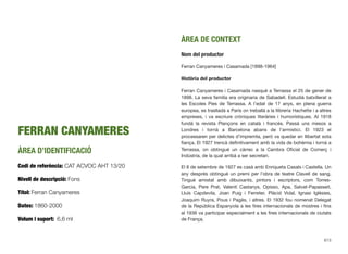 FERRAN CANYAMERES
ÀREA D’IDENTIFICACIÓ
Codi de referència: CAT ACVOC AHT 13/20
Nivell de descripció: Fons
Títol: Ferran Canyameres
Dates: 1860-2000
Volum i suport: 6,6 ml
ÀREA DE CONTEXT
Nom del productor
Ferran Canyameres i Casamada [1898-1964]
Història del productor
Ferran Canyameres i Casamada nasqué a Terrassa el 25 de gener de
1898. La seva família era originaria de Sabadell. Estudià batxillerat a
les Escoles Pies de Terrassa. A l’edat de 17 anys, en plena guerra
europea, es traslladà a París on treballà a la llibreria Hachette i a altres
empreses, i va escriure cròniques literàries i humorístiques. Al 1918
fundà la revista Plançons en català i francès. Passà uns mesos a
Londres i tornà a Barcelona abans de l’armistici. El 1923 el
processaren per delictes d’impremta, però va quedar en llibertat sota
ﬁança. El 1927 trencà deﬁnitivament amb la vida de bohèmia i tornà a
Terrassa, on obtingué un càrrec a la Cambra Oﬁcial de Comerç i
Indústria, de la qual arribà a ser secretari.
El 8 de setembre de 1927 es casà amb Enriqueta Casals i Castella. Un
any després obtingué un premi per l’obra de teatre Clavell de sang.
Tingué amistat amb dibuixants, pintors i escriptors, com Torres-
Garcia, Pere Prat, Valentí Castanys, Opisso, Apa, Salvat-Papasseit,
Lluís Capdevila, Joan Puig i Ferreter, Plàcid Vidal, Ignasi Iglésies,
Joaquim Ruyra, Pous i Pagès, i altres. El 1932 fou nomenat Delegat
de la República Espanyola a les ﬁres internacionals de mostres i ﬁns
al 1936 va participar especialment a les ﬁres internacionals de ciutats
de França.
613
 