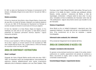 El 1981 va rebre de l’Ajuntament de Terrassa el nomenament de Fill
Adoptiu i la Medalla d’Argent de la ciutat. Morí el 7 de juliol de 1982, a
Terrassa.
Història arxivística
El fons fou donat per Anna Murià, vídua d’Agustí Bartra, d’acord amb
els seus ﬁlls, a la ciutat de Terrassa, mitjançant una instància datada el
5 de juny de 1983. El Ple Municipal de l’Ajuntament de Terrassa va
acordar acceptar la donació en acord pres el 30 de juny següent.
El fons fou dipositat a la Casa Museu Alegre de Sagrera, on fou
habilitada una sala amb el nom del poeta. La Sala Bartra continua
presentant en exposició permanent diversos objectes i alguns
manuscrits de Bartra.
Dades sobre l’ingrés
El fons va ser transferit a l’AHC de Terrassa, d’acord amb la voluntat
de la vídua i segons un conveni subscrit el 9 de novembre de 1999
amb l’alcalde Manuel Royes i Vila. L’ingrés efectiu a l’AHC de Terrassa
es va produir el dia 2 de març del 2000.
ÀREA DE CONTINGUT I ESTRUCTURA
Abast i contingut
Originals de l’obra d’Agustí Bartra escrits entre els anys 1932 i
1952. Un important volum de correspondència i documentació de
relacions ordenat alfabèticament amb cartes d’escriptors
rellevants dins la literatura catalana com ara Pere Calders, Feliu
Formosa, Joan Fuster, Miquel Desclot, entre altres. Pel que fa a la
premsa, hi ha retalls de diaris i revistes que publiquen articles
literaris, contes, poemes i narracions de Bartra, a més de
reportatges, entrevistes i crítiques sobre la seva vida i la seva
obra. Completa el fons la biblioteca de l’escriptor amb més de
150 publicacions i alguns documents sonors que recullen la veu
de l’escriptor.
Sistema d’organització
Anna Murià va fer un treball d’ordenació i descripció que s’ha
respectat totalment i ha estat molt útil per a la classiﬁcació del
fons. S’ha condicionat tot el fons en carpetes i capses
homologades.
Informació sobre avaluació, tria i eliminació
S’ha conservat íntegrament tot el material del fons.
ÀREA DE CONDICIONS D’ACCÉS I ÚS
Llengües i escriptures dels documents
En general, la documentació escrita és en català. Hi ha cartes, textos i
publicacions en castellà, especialment del període de residència a
Mèxic; documents en anglès, sobre la relació d’Agustí Bartra amb
universitats nordamericanes.
Característiques físiques i requeriments tècnics
622
 