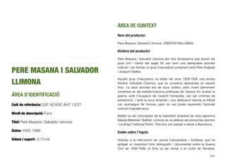 PERE MASANA I SALVADOR
LLIMONA
ÀREA D’IDENTIFICACIÓ
Codi de referència: CAT ACVOC AHT 13/27
Nivell de descripció: Fons
Títol: Pere Masana i Salvador Llimona
Dates: 1932-1996
Volum i suport: 0,73 ml
ÀREA DE CONTEXT
Nom del productor
Pere Masana; Salvador Llimona; JOENTER BALLIMAN.
Història del productor
Pere Masana i Salvador Llimona són dos terrassencs que durant els
anys vint i trenta del segle XX van tenir una destacable activitat
cultural i van formar un grup d’escriptors juntament amb Pere Anglada
i Joaquim Ballbè.
Aquest grup d’escriptors va editar els anys 1929-1930 una revista
literària intitulada Cosmos, que es conserva reproduïda en aquest
fons. La seva activitat era de tipus artístic, però vivien plenament
immersos en les transformacions polítiques de l’època. En acabar la
guerra, amb l’ocupació de l’exèrcit franquista, van ser víctimes de
persecució, i amb la seva tenacitat i una dedicació intensa al treball
van aconseguir fer fortuna, però no van poder reprendre l’activitat
cultural d’aquells anys.
Ballbè va ser cofundador de la important empresa de roba esportiva
Meyba (Mestres i Ballbè). Llimona es va dedicar als productes químics
i va dirigir l’editorial Pòrtic. Tots dos van passar a residir a Barcelona.
Dades sobre l’ingrés
Gràcies a la intervenció de Jaume Canyameres i Cortàzar, que ha
aplegat un important fons bibliogràﬁc i documental sobre la Guerra
Civil de 1936-1939, el fons va ser donat a la ciutat de Terrassa,
632
 