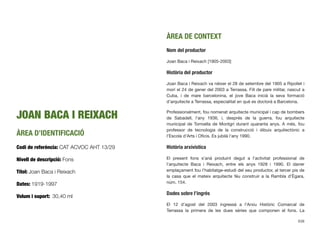 JOAN BACA I REIXACH
ÀREA D’IDENTIFICACIÓ
Codi de referència: CAT ACVOC AHT 13/29
Nivell de descripció: Fons
Títol: Joan Baca i Reixach
Dates: 1919-1997
Volum i suport: 30,40 ml
ÀREA DE CONTEXT
Nom del productor
Joan Baca i Reixach [1905-2003]
Història del productor
Joan Baca i Reixach va néixer el 28 de setembre del 1905 a Ripollet i
morí el 24 de gener del 2003 a Terrassa. Fill de pare militar, nascut a
Cuba, i de mare barcelonina, el jove Baca inicià la seva formació
d’arquitecte a Terrassa, especialitat en què es doctorà a Barcelona.
Professionalment, fou nomenat arquitecte municipal i cap de bombers
de Sabadell, l’any 1936, i, després de la guerra, fou arquitecte
municipal de Torroella de Montgrí durant quaranta anys. A més, fou
professor de tecnologia de la construcció i dibuix arquitectònic a
l’Escola d’Arts i Oﬁcis. Es jubilà l’any 1990.
Història arxívistica
El present fons s’anà produint degut a l’activitat professional de
l’arquitecte Baca i Reixach, entre els anys 1928 i 1990. El darrer
emplaçament fou l’habitatge-estudi del seu productor, al tercer pis de
la casa que el mateix arquitecte féu construir a la Rambla d’Ègara,
núm. 154.
Dades sobre l’ingrés
El 12 d’agost del 2003 ingressà a l’Arxiu Històric Comarcal de
Terrassa la primera de les dues sèries que componen el fons. La
638
 