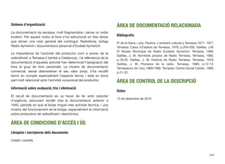 Sistema d’organització
La documentació és escassa, molt fragmentària i sense un ordre
evident. Per aquest motiu el fons s’ha estructurat en tres sèries
que donen una visió general del contingut: Radiofonia, botiga
Ràdio Aymerich i documentació personal d’Eudald Aymerich.
La importància de l’activitat del productor com a pioner de la
radiodifusió a Terrassa (i també a Catalunya), i la rellevància de la
documentació d’aquesta activitat han determinat l’assignació del
fons al grup de fons personals. La mostra de documentació
comercial, sense desmerèixer el seu valor propi, s’ha recollit
tenint en compte especialment l’aspecte tècnic i està en bona
part molt relacionat amb l’activitat vocacional del productor.
Informació sobre avaluació, tria i eliminació
El recull de documentació es va haver de fer amb caràcter
d’urgència, procurant recollir tota la documentació anterior a
1940, període en què el titular tingué més activitat tècnica, i una
mostra del funcionament de la botiga, especialment la informació
sobre productors de radiodifusió i electrònica.
ÀREA DE CONDICIONS D’ACCÉS I ÚS
Llengües i escriptures dels documents
Català i castellà.
ÀREA DE DOCUMENTACIÓ RELACIONADA
Bibliograﬁa
Pi de la Serra i Joly, Paulina. L’ambient cultural a Terrassa 1877- 1977.
Terrassa: Caixa d’Estalvis de Terrassa, 1978, p.204-205. Salillas, J.M.
El Museo Municipal de Radio Eudaldo Aymerich. Terrassa, 1980.
Salillas, J. M. Nombres propios de Radio Terrassa. Terrassa, 1982,
p.18-20. Salillas, J. M. Historia de Radio Terrassa. Terrassa, 1978.
Salillas, J. M. Pioneros de la radio. Terrassa, 1988, p.12-13.
Terrassencs de l’any 1969/1988. Terrassa: Centre Social Catòlic, 1989,
p.21-22.
ÀREA DE CONTROL DE LA DESCRIPCIÓ
Dates
13 de desembre de 2010
648
 