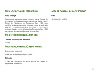 ÀREA DE CONTINGUT I ESTRUCTURA
Abast i contingut
Documentació escadussera que inclou un carnet familiar de
racionament, un interessant resum-memòria del Servei Tècnic-
Sanitari de l’Ajuntament de Terrassa de l’any 1929, dues
memòries de les campanyes de vacunació contra la verola dels
anys 1941 i 1955 que inclouen setze fotograﬁes, un informe sobre
eliminació d’aigües negres de la ciutat de Terrassa de l’any 1960 i
una memòria del Laboratori Municipal de l’any 1960.
ÀREA DE CONDICIONS D’ACCÉS I ÚS
Llengües i escriptures dels documents
Castellà.
ÀREA DE DOCUMENTACIÓ RELACIONADA
Documentació relacionada
ACVOC AHT Ajuntament de Terrassa, Sanitat.
Bibliograﬁa
El Parc de Desinfecció, Col·lecció ediﬁcis del Catàleg, 4,
Ajuntamentde Terrassa, 2001.
ÀREA DE CONTROL DE LA DESCRIPCIÓ
Dates
13 de desembre de 2010
657
 