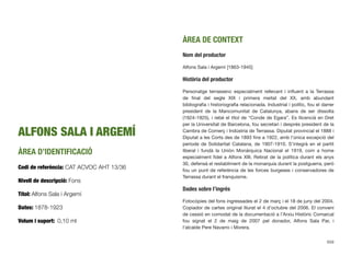 ALFONS SALA I ARGEMÍ
ÀREA D’IDENTIFICACIÓ
Codi de referència: CAT ACVOC AHT 13/36
Nivell de descripció: Fons
Títol: Alfons Sala i Argemí
Dates: 1878-1923
Volum i suport: 0,10 ml
ÀREA DE CONTEXT
Nom del productor
Alfons Sala i Argemí [1863-1945]
Història del productor
Personatge terrassenc especialment rellevant i inﬂuent a la Terrassa
de ﬁnal del segle XIX i primera meitat del XX, amb abundant
bibliograﬁa i historiograﬁa relacionada. Industrial i polític, fou el darrer
president de la Mancomunitat de Catalunya, abans de ser dissolta
(1924-1925), i rebé el títol de “Conde de Egara”. Es llicencià en Dret
per la Universitat de Barcelona, fou secretari i després president de la
Cambra de Comerç i Indústria de Terrassa. Diputat provincial el 1888 i
Diputat a les Corts des de 1893 ﬁns a 1922, amb l’única excepció del
període de Solidaritat Catalana, de 1907-1910. S’integrà en el partit
liberal i fundà la Unión Monárquica Nacional el 1919, com a home
especialment ﬁdel a Alfons XIII. Retirat de la política durant els anys
30, defensà el restabliment de la monarquia durant la postguerra, però
fou un punt de referència de les forces burgeses i conservadores de
Terrassa durant el franquisme.
Dades sobre l’ingrés
Fotocòpies del fons ingressades el 2 de març i el 18 de juny del 2004.
Copiador de cartes original lliurat el 4 d’octubre del 2006. El conveni
de cessió en comodat de la documentació a l’Arxiu Històric Comarcal
fou signat el 2 de maig de 2007 pel donador, Alfons Sala Par, i
l’alcalde Pere Navarro i Morera.
659
 