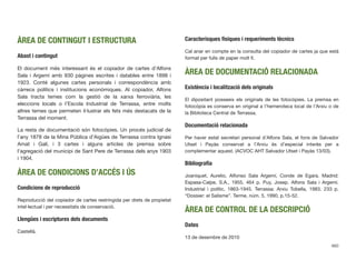 ÀREA DE CONTINGUT I ESTRUCTURA
Abast i contingut
El document més interessant és el copiador de cartes d’Alfons
Sala i Argemí amb 930 pàgines escrites i datables entre 1898 i
1923. Conté algunes cartes personals i correspondència amb
càrrecs polítics i institucions econòmiques. Al copiador, Alfons
Sala tracta temes com la gestió de la xarxa ferroviària, les
eleccions locals o l’Escola Industrial de Terrassa, entre molts
altres temes que permeten il·lustrar els fets més destacats de la
Terrassa del moment.
La resta de documentació són fotocòpies. Un procés judicial de
l’any 1878 de la Mina Pública d’Aigües de Terrassa contra Ignasi
Amat i Galí, i 3 cartes i alguns articles de premsa sobre
l’agregació del municipi de Sant Pere de Terrassa dels anys 1903
i 1904.
ÀREA DE CONDICIONS D’ACCÉS I ÚS
Condicions de reproducció
Reproducció del copiador de cartes restringida per drets de propietat
intel·lectual i per necessitats de conservació.
Llengües i escriptures dels documents
Castellà.
Caracterísques físiques i requeriments tècnics
Cal anar en compte en la consulta del copiador de cartes ja que està
format per fulls de paper molt ﬁ.
ÀREA DE DOCUMENTACIÓ RELACIONADA
Existència i localització dels originals
El dipositant posseeix els originals de les fotocòpies. La premsa en
fotocòpia es conserva en original a l’hemeroteca local de l’Arxiu o de
la Biblioteca Central de Terrassa.
Documentació relacionada
Per haver estat secretari personal d’Alfons Sala, el fons de Salvador
Utset i Payàs conservat a l’Arxiu és d’especial interès per a
complementar aquest. (ACVOC AHT Salvador Utset i Payàs 13/03).
Bibliograﬁa
Joaniquet, Aurelio. Alfonso Sala Argemí, Conde de Egara. Madrid:
Espasa-Calpe, S.A., 1955. 464 p. Puy, Josep. Alfons Sala i Argemí.
Industrial i polític. 1863-1945. Terrassa: Arxiu Tobella, 1983. 233 p.
“Dossier: el Salisme”. Terme, núm. 5, 1990, p.15-52.
ÀREA DE CONTROL DE LA DESCRIPCIÓ
Dates
13 de desembre de 2010
660
 
