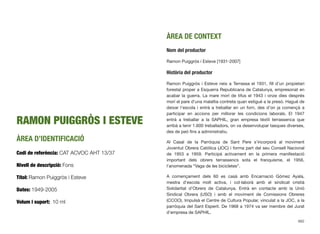 RAMON PUIGGRÒS I ESTEVE
ÀREA D’IDENTIFICACIÓ
Codi de referència: CAT ACVOC AHT 13/37
Nivell de descripció: Fons
Títol: Ramon Puiggròs i Esteve
Dates: 1949-2005
Volum i suport: 10 ml
ÀREA DE CONTEXT
Nom del productor
Ramon Puiggròs i Esteve [1931-2007]
Història del productor
Ramon Puiggròs i Esteve neix a Terrassa el 1931, ﬁll d’un propietari
forestal proper a Esquerra Republicana de Catalunya, empresonat en
acabar la guerra. La mare morí de tifus el 1943 i onze dies després
morí el pare d’una malaltia contreta quan estigué a la presó. Hagué de
deixar l’escola i entrà a treballar en un forn, des d’on ja començà a
participar en accions per millorar les condicions laborals. El 1947
entrà a treballar a la SAPHIL, gran empresa tèxtil terrassenca que
arribà a tenir 1.600 treballadors, on va desenvolupar tasques diverses,
des de peó ﬁns a administratiu.
Al Casal de la Parròquia de Sant Pere s’incorporà al moviment
Joventut Obrera Catòlica (JOC) i forma part del seu Consell Nacional
de 1953 a 1959. Participà activament en la primera manifestació
important dels obrers terrassencs sota el franquisme, el 1956,
l’anomenada “Vaga de les bicicletes”.
A començament dels 60 es casà amb Encarnació Gómez Ayala,
mestra d’escola molt activa, i col·laborà amb el sindicat cristià
Solidaritat d’Obrers de Catalunya. Entrà en contacte amb la Unió
Sindical Obrera (USO) i amb el moviment de Comissions Obreres
(CCOO). Impulsà el Centre de Cultura Popular, vinculat a la JOC, a la
parròquia del Sant Esperit. De 1968 a 1974 va ser membre del Jurat
d’empresa de SAPHIL.
662
 