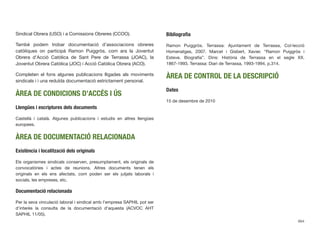 Sindical Obrera (USO) i a Comissions Obreres (CCOO).
També podem trobar documentació d’associacions obreres
catòliques on participà Ramon Puiggròs, com ara la Joventut
Obrera d’Acció Catòlica de Sant Pere de Terrassa (JOAC), la
Joventut Obrera Catòlica (JOC) i Acció Catòlica Obrera (ACO).
Completen el fons algunes publicacions lligades als moviments
sindicals i i una reduïda documentació estrictament personal.
ÀREA DE CONDICIONS D’ACCÉS I ÚS
Llengües i escriptures dels documents
Castellà i català. Algunes publicacions i estudis en altres llengües
europees.
ÀREA DE DOCUMENTACIÓ RELACIONADA
Existència i localització dels originals
Els organismes sindicals conserven, presumptament, els originals de
convocatòries i actes de reunions. Altres documents tenen els
originals en els ens afectats, com poden ser els jutjats laborals i
socials, les empreses, etc.
Documentació relacionada
Per la seva vinculació laboral i sindical amb l’empresa SAPHIL pot ser
d’interès la consulta de la documentació d’aquesta (ACVOC AHT
SAPHIL 11/05).
Bibliograﬁa
Ramon Puiggròs. Terrassa: Ajuntament de Terrassa, Col·lecció
Homenatges, 2007. Marcet i Gisbert, Xavier. “Ramon Puiggròs i
Esteve. Biograﬁa”. Dins: Història de Terrassa en el segle XX.
1867-1993. Terrassa: Diari de Terrassa, 1993-1994, p.314.
ÀREA DE CONTROL DE LA DESCRIPCIÓ
Dates
15 de desembre de 2010
664
 