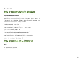 Castellà i català.
ÀREA DE DOCUMENTACIÓ RELACIONADA
Documentació relacionada
Trobem documentació relacionada amb Lluís Martí i Tapiol al fons de
l’Ajuntament de Terrassa, atesa la seva vinculació laboral amb
l’organisme. En concret es poden consultar:
Fitxer de personal, 1913-1948.
Exp. de depuració de personal núm. 21, 1939, c. 33.
Exp. personal 1926-1928, c. 39.
Exp. provisió plaça d’ajudant aparellador, 1928, c. 7.
Exp. reconeixement serveis prestats núm. 8, 1960, c. 60.
Llistes de nòmines, 1940-1958, c. 57.
ÀREA DE CONTROL DE LA DESCRIPCIÓ
Dates
15 de desembre de 2010
671
 