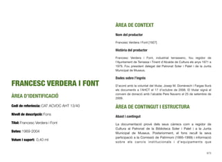 FRANCESC VERDERA I FONT
ÀREA D’IDENTIFICACIÓ
Codi de referència: CAT ACVOC AHT 13/40
Nivell de descripció: Fons
Títol: Francesc Verdera i Font
Dates: 1969-2004
Volum i suport: 0,40 ml
ÀREA DE CONTEXT
Nom del productor
Francesc Verdera i Font [1927]
Història del productor
Francesc Verdera i Font, industrial terrassenc, fou regidor de
l’Ajuntament de Terrassa i Tinent d’Alcalde de Cultura els anys 1971 a
1979. Fou president delegat del Patronat Soler i Palet i de la Junta
Municipal de Museus.
Dades sobre l’ingrés
D’acord amb la voluntat del titular, Josep M. Domènech i Fargas lliurà
els documents a l’AHCT el 17 d’octubre de 2008. El titular signà el
conveni de donació amb l’alcalde Pere Navarro el 25 de setembre de
2009.
ÀREA DE CONTINGUT I ESTRUCTURA
Abast i contingut
La documentació prové dels seus càrrecs com a regidor de
Cultura al Patronat de la Biblioteca Soler i Palet i a la Junta
Municipal de Museus. Posteriorment, el fons recull la seva
participació a la Comissió de Patrimoni (1995-1999) i informació
sobre els canvis institucionals i d’equipaments que
673
 