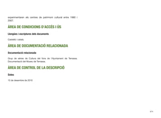 experimentaren els centres de patrimoni cultural entre 1980 i
2007.
ÀREA DE CONDICIONS D’ACCÉS I ÚS
Llengües i escriptures dels documents
Castellà i català.
ÀREA DE DOCUMENTACIÓ RELACIONADA
Documentació relacionada
Grup de sèries de Cultura del fons de l’Ajuntament de Terrassa.
Documentació del Museu de Terrassa.
ÀREA DE CONTROL DE LA DESCRIPCIÓ
Dates
15 de desembre de 2010
674
 
