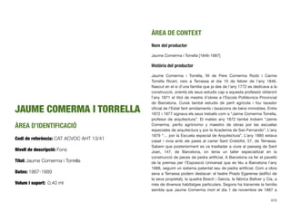 JAUME COMERMA I TORRELLA
ÀREA D’IDENTIFICACIÓ
Codi de referència: CAT ACVOC AHT 13/41
Nivell de descripció: Fons
Títol: Jaume Comerma i Torrella
Dates: 1867-1889
Volum i suport: 0,40 ml
ÀREA DE CONTEXT
Nom del productor
Jaume Comerma i Torrella [1846-1887]
Història del productor
Jaume Comerma i Torrella, ﬁll de Pere Comerma Rodó i Carme
Torrella Ricart, neix a Terrassa el dia 10 de febrer de l’any 1846.
Nascut en el si d’una família que ja des de l’any 1772 es dedicava a la
construcció, orientà els seus estudis cap a aquesta professió obtenint
l’any 1871 el títol de mestre d’obres a l’Escola Politècnica Provincial
de Barcelona. Cursà també estudis de perit agrícola i fou taxador
oﬁcial de l’Estat fent amidaments i taxacions de béns immobles. Entre
1872 i 1877 signava els seus treballs com a “Jaime Comerma Torrella,
profesor de arquitectura”. El mateix any 1872 també trobem “Jaime
Comerma, perito agrónomo y maestro de obras por las escuelas
especiales de arquitectura y por la Academia de San Fernando”. L’any
1879 “… por la Escuela especial de Arquitectura”. L’any 1885 estava
casat i vivia amb els pares al carrer Sant Cristòfol, 57, de Terrassa.
Sabem que posteriorment es va traslladar a viure al passeig de Sant
Joan, 147, de Barcelona, on tenia un taller especialitzat en la
construcció de peces de pedra artiﬁcial. A Barcelona va fer el pavelló
de la premsa per l’Exposició Universal que es féu a Barcelona l’any
1888, seguint un sistema patentat seu de pedra artiﬁcial. Com a obra
seva a Terrassa podem destacar: el teatre Prado Egarense (ediﬁci de
la seva propietat), la quadra Bosch i Garcia, la fàbrica Ballver y Cía, a
més de diversos habitatges particulars. Segons ha transmès la família
sembla que Jaume Comerma morí el dia 1 de novembre de 1887 a
676
 