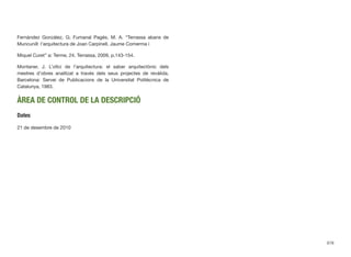 Fernàndez Gonzàlez, G; Fumanal Pagès, M. A. “Terrassa abans de
Muncunill: l’arquitectura de Joan Carpinell, Jaume Comerma i
Miquel Curet” a: Terme, 24. Terrassa, 2009, p.143-154.
Montaner, J. L’oﬁci de l’arquitectura: el saber arquitectònic dels
mestres d’obres analitzat a través dels seus projectes de revàlida.
Barcelona: Servei de Publicacions de la Universitat Politècnica de
Catalunya, 1983.
ÀREA DE CONTROL DE LA DESCRIPCIÓ
Dates
21 de desembre de 2010
678
 