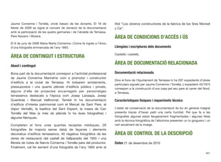 Jaume Comerma i Torrella, oncle besavi de les donants. El 18 de
febrer de 2009 se signà el conveni de donació de la documentació
amb la participació de les quatre germanes i de l’alcalde de Terrassa,
Pere Navarro i Morera.
El 9 de juny de 2009 Maria Marta Comerma i Coma fa ingrés a l’Arxiu
d’una fotograﬁa emmarcada de l’any 1893.
ÀREA DE CONTINGUT I ESTRUCTURA
Abast i contingut
Bona part de la documentació correspon a l’activitat professional
de Jaume Comerma Marinel·lo com a promotor i constructor
d’ediﬁcis a la ciutat de Terrassa. Hi trobarem amidaments,
pressupostos i uns quants plànols d’ediﬁcis públics i privats,
alguns d’ells de projectes encarregats per personatges
terrassencs destacats a l’època com Josep Lanaspa, Josep
Guardiola i Manuel Vallhonrat. També hi ha documentació
d’ediﬁcis d’interès patrimonial com el Mercat de Sant Pere, el
Vapor Ventalló, la basílica del Sant Esperit, la masia de Can
Torrella del Mas (a més de plànols hi ha dues fotograﬁes) i
algunes fàbriques.
Completen el fons unes quantes receptes mèdiques, 28
fotograﬁes (la majoria sense data) de façanes i elements
decoratius d’ediﬁcis terrassencs, 40 negatius fotogràﬁcs de les
obres de restauració del castell de Vallparadís del 1955 i una
llibreta de notes de Narcís Comerma i Torrella pare del productor.
Finalment, cal fer esment d’una fotograﬁa de l’any 1893 amb el
títol “Los obreros constructores de la fabrica de los Sres Monset
y Ca”.
ÀREA DE CONDICIONS D’ACCÉS I ÚS
Llengües i escriptures dels documents
Castellà i castellà.
ÀREA DE DOCUMENTACIÓ RELACIONADA
Documentació relacionada
Dins el fons de l’Ajuntament de Terrassa hi ha 297 expedients d’obres
particulars signats per Jaume Comerma i Torrella. L’expedient 45/1875
correspon a la construcció d’una casa pel seu pare al carrer del Nord,
a Terrassa.
Característiques físiques i requerimets tècnics
L’estat de conservació de la documentació és bo en general malgrat
presenta traces d’haver patit una certa humitat. Pel que fa a les
fotograﬁes algunes estan lleugerament fragmentades i algunes fetes
amb la tècnica fotogràﬁca de l’albúmina presenten un to groguenc i un
cert esvaïment de la imatge.
ÀREA DE CONTROL DE LA DESCRIPCIÓ
Dates 21 de desembre de 2010
681
 