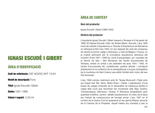 IGNASI ESCUDÉ I GIBERT
ÀREA D’IDENTIFICACIÓ
Codi de referència: CAT ACVOC AHT 13/44
Nivell de descripció: Fons
Títol: Ignasi Escudé i Gibert
Dates: 1921-1999
Volum i suport: 2,30 ml
ÀREA DE CONTEXT
Nom del productor
Ignasi Escudé i Gibert [1909-1942]
Història del productor
L’arquitecte Ignasi Escudé i Gibert nasqué a Terrassa el 9 de gener de
1909, ﬁll d’Ignasi Escudé i Galí i de Teresa Gibert i Escudé. L’any 1926
inicià els estudis d’arquitectura a l’Escola d’Arquitectura de Barcelona
on obtingué el títol l’any 1933. Un any després féu amb els companys
de carrera el primer viatge a Alemanya, a més de Bèlgica i França, on
ja mostrà admiració per la innovadora arquitectura alemanya del
moment. Entre 1931 i 1936 fou vocal d’arqueologia i art i secretari de
la Secció de Neu i Alta Muntanya del Centre Excursionista de
Terrassa, entitat on arribà a ser president els anys 1941 i 1942. Al
Centre Excursionista féu conferències, publicà articles i col·laborà
àmpliament en la confecció de la cartograﬁa per a la guia monogràﬁca
de la muntanya de Sant Llorenç que edità l’entitat amb motiu del seu
25è aniversari.
L’any 1936 contrau matrimoni amb M. Teresa Muncunill i Palet amb
qui tingué tres ﬁlls, Neus, Maria Rosa i Carles. L’adjudicació d’una
bossa de viatges d’estudis de la Generalitat de Catalunya facilità el
viatge dels nuvis que recorreran les muntanyes dels Alps, Àustria,
Txecoslovàquia, Alemanya i Suïssa. A Alemanya fotograﬁaran gran
quantitat d’ediﬁcis, carrers i detalls arquitectònics. El motiu de la beca
era l’estudi de construccions de formigó armat. L’any 1937 en el
context de la Guerra Civil és assassinat el seu germà Miquel, advocat
de la Cambra de la Propietat. Aquell mateix any travessà a peu la
686
 