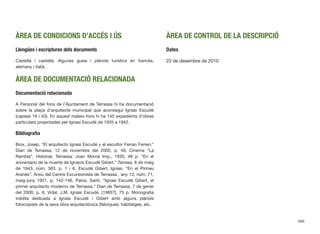 ÀREA DE CONDICIONS D’ACCÉS I ÚS
Llengües i escriptures dels documents
Castellà i castellà. Algunes guies i plànols turístics en francès,
alemany i italià.
ÀREA DE DOCUMENTACIÓ RELACIONADA
Documentació relacionada
A Personal del fons de l’Ajuntament de Terrassa hi ha documentació
sobre la plaça d’arquitecte municipal que aconseguí Ignasi Escudé
(capses 19 i 43). En aquest mateix fons hi ha 145 expedients d’obres
particulars projectades per Ignasi Escudé de 1935 a 1942.
Bibliografía
Boix, Josep. “El arquitecto Ignasi Escudé y el escultor Ferran Ferreri.”
Diari de Terrassa, 12 de novembre del 2005, p. 49. Cinema “La
Rambla”. Historial. Terrassa: Joan Morral Imp., 1935, 48 p. “En el
aniversario de la muerte de Ignacio Escudé Gibert.” Tarrasa, 8 de maig
de 1943, núm. 363, p. 1 i 6. Escudé Gibert, Ignasi. “En el Pirineu
Aranés”. Arxiu del Centre Excursionista de Terrassa , any 13, núm. 71,
maig-juny 1931, p. 142-146. Palos, Santi. “Ignasi Escudé Gibert, el
primer arquitecto moderno de Terrassa.” Diari de Terrassa, 7 de gener
del 2000, p. 6. Vidal, J.M. Ignasi Escudé, [1985?], 75 p. Monograﬁa
inèdita dedicada a Ignasi Escudé i Gibert amb alguns plànols
fotocopiats de la seva obra arquitectònica (fàbriques, habitatges, etc.
ÀREA DE CONTROL DE LA DESCRIPCIÓ
Dates
22 de desembre de 2010
688
 