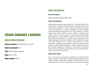 CÈSAR CABANES I BADOSA
ÀREA D’IDENTIFICACIÓ
Codi de referència: CAT ACVOC AHT 13/45
Nivell de descripció: Fons
Títol: Cèsar Cabana i Badosa
Dates: 1852-1982
Volum i suport: 0,80 m
ÀREA DE CONTEXT
Nom del productor
Cèsar Cabanes i Badosa [1885-1952]
Història del productor
Cèsar Cabanes nasqué a Arenys de Mar el 14 de febrer de 1885 i morí
a Terrassa el 14 de febrer de 1952. Estudià a partir dels tretze anys a
l’Escola d’Arts Aplicades i Oﬁcis Artístics de Barcelona, coneguda
com Escola de Llotja, un centre on estudiaven i impartien classes
diversos membres de la seva família. Tot i això, Cabanes no només es
mogué entre artistes plàstics, sinó que també es relacionà amb
poetes i músics, ja que la poesia i la música eren les seves altres
grans passions. La seva producció artística se centrà en l’escultura,
però també en la orfebreria i la poesia, fets que denoten la seva
interdisciplinarietat. S’instal·là a Terrassa el 1919 a partir de l’encàrrec
d’un retrat escultòric de la pintora Teresa Romero. A partir
d’aleshores, començà una gran producció d’obres escultòriques que
guarniren diversos ediﬁcis terrassencs i alguns monuments funeraris
del Cementiri Municipal de Terrassa. La seva relació amb l’Escola
d’Arts i Oﬁcis de Terrassa fou molt important, sent professor des de
1920 ﬁns a la seva mort l’any 1952.
Dades sobre l’ingrés
En un inici el fons fou conservat pel professor de l’Escola d’Arts i
Oﬁcis de Terrassa Josep Rigol i Fornaguera qui posteriorment el farà
arribar al donador Josep Maria Domènech i Fargas. Prèviament a la
donació del fons a l’Arxiu, la historiadora de l’art Anna Fernàndez
690
 