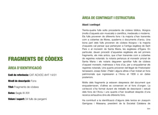 FRAGMENTS DE CÒDEXS
ÀREA D’IDENTIFICACIÓ
Codi de referència: CAT ACVOC AHT 14/01
Nivell de descripció: Fons
Títol: Fragments de còdexs
Dates: Segle IX-XVI
Volum i suport: 34 fulls de pergamí
ÀREA DE CONTINGUT I ESTRUCTURA
Abast i contingut
Trenta-quatre fulls solts procedents de còdexs bíblics, litúrgics
(molts d’aquests són musicals) o cientíﬁcs, medievals o moderns.
Els fulls provenen de diferents fons i la majoria s’han transmès
com a cobertes de llibres, quaderns o documents d’arxiu. Una
bona part dels fulls provenen de còdexs litúrgics i la majoria
d’aquests cal pensar que pertanyien a l’antiga església de Sant
Pere o al monestir de Santa Maria, les esglésies d’Ègara. En
particular, deuen procedir d’aquestes esglésies els set primers
fragments, els més antics, que s’han transmès com a cobertes
de registres notarials: la notaria pertanyia al monestir prioral de
Santa Maria i els notaris degueren aproﬁtar fulls de còdexs
d’aquest monestir, malmesos o fora d’ús, per a enquadernar els
registres notarials. Uns quants provenen del llegat de l’historiador
terrassenc Josep Soler i Palet i alguns altres s’han trobat en fons
patrimonials que ingressaren a l’Arxiu el 1939 o en dates
posteriors.
Molts dels fragments ja estaven despresos del document que
enquadernaven, d’altres es conserven en el fons d’origen. La
col·lecció s’ha format durant els treballs de descripció i estudi
dels fons de l’Arxiu i uns quants s’han localitzat després d’una
recerca exhaustiva dins els diferents fons.
Ha contribuït a la identiﬁcació d’alguns dels textos en Joaquim
Garrigosa i Massana, president de la Societat Catalana de
694
 