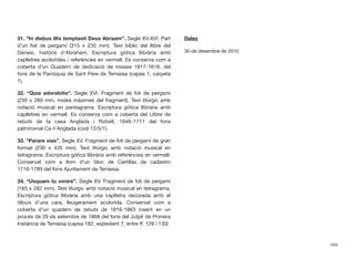 31. “In diebus illis temptavit Deus Abraam”. Segle XV-XVI. Part
d’un foli de pergamí (315 x 235 mm). Text bíblic del llibre del
Gènesi, història d’Abraham. Escriptura gòtica llibrària amb
caplletres acolorides i referències en vermell. Es conserva com a
coberta d’un Quadern de dedicació de misses 1617-1618, del
fons de la Parròquia de Sant Pere de Terrassa (capsa 1, carpeta
1).
32. “Quia adorabitis”. Segle XVI. Fragment de foli de pergamí
(230 x 280 mm, mides màximes del fragment). Text litúrgic amb
notació musical en pentagrama. Escriptura gòtica llibrària amb
caplletres en vermell. Es conserva com a coberta del Llibre de
rebuts de la casa Anglada i Robell, 1646-1711 del fons
patrimonial Ca n’Anglada (codi 12/5/1).
33. “Parare vias”. Segle XV. Fragment de foli de pergamí de gran
format (230 x 435 mm). Text litúrgic amb notació musical en
tetragrama. Escriptura gòtica llibrària amb referències en vermell.
Conservat com a llom d’un bloc de Cartillas de cadastro
1716-1789 del fons Ajuntament de Terrassa.
34. “Usquam tu venire”. Segle XV. Fragment de foli de pergamí
(185 x 282 mm). Text litúrgic amb notació musical en tetragrama.
Escriptura gòtica llibrària amb una caplletra decorada amb el
dibuix d’una cara, lleugerament acolorida. Conservat com a
coberta d’un quadern de rebuts de 1816-1863 inserit en un
procés de 29 de setembre de 1868 del fons del Jutjat de Primera
Instància de Terrassa (capsa 182, expedient 7, entre ff. 129 i 130)
Dates
30 de desembre de 2010
699
 