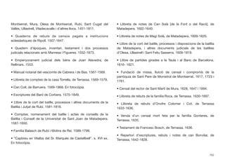 Montserrat, Mura, Olesa de Montserrat, Rubí, Sant Cugat del
Vallès, Ullastrell, Viladecavalls i d’altres llocs. 1451-1811.
• Quaderns de rebuts de censos pagats a institucions
eclesiàstiques de Ripoll. 1507-1647.
• Quadern d’àpoques, inventari, testament i dos processos
judicials relacionats amb Manresa i Figueres. 1552-1873.
• Empenyorament judicial dels béns de Joan Alavedra, de
Rellinars. 1553.
• Manual notarial del vescomte de Cabrera i de Bas. 1567-1569.
• Llibreta de comptes de la casa Torrella, de Terrassa. 1569-1579.
• Can Coll, de Barruera. 1569-1868. En fotocòpia.
• Escriptures del Baró de Corbera. 1575-1849.
• Llibre de la cort del batlle, processos i altres documents de la
Batllia i Jutjat de Rubí. 1581-1816.
• Comptes, nomenament del batlle i actes de consells de la
Batllia i Consell de la Universitat de Sant Joan de Matadepera.
1587-1650.
• Família Balasch de Rubí i Molins de Rei. 1589-1799.
• “Capbreu en Vilalba del Sr. Marquès de Castellbell”. s. XVI ex.
En fotocòpia.
• Llibreta de notes de Can Solà [de la Font o del Racó], de
Matadepera. 1602-1640.
• Llibreta de notes de Magí Solà, de Matadepera. 1609-1620.
• Llibre de la cort del batlle, processos i disposicions de la batllia
de Matadepera, i altres documents judicials de les batllies
d’Olesa, Ullastrell i Sant Feliu Sasserra. 1609-1819.
• Llibre de partides girades a la Taula i al Banc de Barcelona.
1616- 1621.
• Fundació de missa, lluïció de censal i compromís de la
parròquia de Sant Pere de Monistrol de Montserrat. 1617, 1723 i
1761.
• Censal del rector de Sant Martí de Mura. 1628, 1647 i 1694.
• Llibreta de rebuts de la família Roca, de Terrassa. 1630-1697.
• Llibreta de rebuts d’Onofre Colomer i Cot, de Terrassa
1633-1636.
• Venda d’un censal mort feta per la família Gonteres, de
Terrassa. 1635.
• Testament de Francesc Bosch, de Terrassa. 1636.
• Repertori d’escriptures, rebuts i notes de can Bonvilar, de
Terrassa. 1642-1828.
702
 