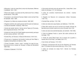 • Requesta i crida de Josep Amat, senyor de Vacarisses, Rellinars
i Castellbell. 1644 i 1657.
• Plet de les aigües i successió de Pau Soler de la Font, d’Olesa
de Montserrat. 1646-1806.
• Una àpoca i una venda de Francesc Gallart, rector de Sant Feliu
de Sabadell. 1658 i 1668.
• Fragment d’un llibre de comptes de teixits. 1665-1667.
• Registre de lletres del capità general del Principat de Catalunya
i comtats de Rosselló i Cerdanya. 1669-1676.
• Venda del castell, baronia i termes de les Tàpies de Timoneda,
de la vegueria de Cervera. 1675-1786.
• Llibreta de notes de Can Pobla (registre sacramental), parròquia
de Sant Llorenç del Munt. 1675-1943.
• Família Rius, de Terrassa i d’Olesa de Montserrat. 1676-1913.
• Procés per a l’assignació del beneﬁci fundat per Pere Malet a
l’església metropolitana de València. 1696.
• Tomàs Comelles i Simón, notari i secretari de jutjat de pau.
Documents de les notaries de Terrassa i d’Olesa de Montserrat
1698-1840.
• Cadastre d’Ullastrell. 1716-1818.
• Documents del plet entre els germans Bru i Josep Mas i Joan
Cahis, de Terrassa. 1717. En fotocòpia.
• Llibre de comptes d’administració de ramats i bestiar.
1719-1726.
• Registre de ﬁliacions de companyies militars franceses.
1730-1734.
• Família Prats, de Rubí. 1737-1792.
• Llibre de notes de la casa Cadena, de Valldoreix. 1746-1879.
• Nota dels censos que rep el convent de monges mínimes de
Barcelona per diverses cases de la vila de Terrassa. Vers 1762.
• Llibre de rebuts de la família Bacedes, de Cambrils. 1763-1893.
• Carta de Baltasar Farràs a Jaume Vila sobre producció de
formatge. 1765.
• “Actes de Josep March Ibern de la compra de la quadra o
heretat dita la Torre Roja”, de Pallejà. Post 1772.
• Can Cintet, de Terrassa. 1774-1910.
• Repertori d’escriptures del mas de les Rodones, de Terrassa.
Vers 1776 (relació de documents dels anys 1725 a 1743).
• Llibre de comptes de Josep Font i Borrull, de Terrassa.
1794-1811.
703
 