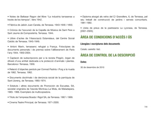 • Notes de Baltasar Ragon del llibre “La industria tarrasense a
través de los tiempos”. Vers 1942.
• Fábrica de Jabón Juan Canela, de Terrassa. 1943-1946 i 1850.
• Crònica de l’excursió de la Capella de Música de Sant Pere a
Sant Jaume de Compostel·la, Terrassa. 1944.
• Llibre d’actes de l’Associació Estanislaus, del Centre Social
Catòlic de Terrassa. 1945-1949.
• Antoni Marín, terrassenc refugiat a França. Fotocòpies de
documents personals i de premsa sobre l’alliberament de París
l’any 1944. 1950-2004.
• Captació de subscripcions per a la revista Pregón, òrgan de
difusió d’una entitat dedicada a la protecció d’animals i plantes.
Barcelona i Terrassa. 1959.
• Relació d’objectes perduts per Conrad Padrós i Puig a la riuada
de 1962, Terrassa. 1962.
• Documents doctrinals i de denúncia social de la parròquia de
Sant Llorenç, de Terrassa. 1965-1974.
• Estatuts i altres documents de Promoción de Escuelas, SA,
societat originària de l’escola Montcau-La Mola, de Matadepera.
1965- 1966. Exemplars de multicopiadora.
• Títols de l’empresa Boada i Rigol SA, de Terrassa. 1967 i 1969.
• Cinema Teatre Principal, de Terrassa. 1971-2000.
• Diploma atorgat als veïns del C/ Granollers, 6, de Terrassa, pel
seu treball de construcció de jardins i serveis comunitaris.
1981-1982.
• Llista de preus de la pastisseria La Lyonesa, de Terrassa.
[2001-2005].
ÀREA DE CONDICIONS D’ACCÉS I ÚS
Llengües i escriptures dels documents
Català, castellà i llatí.
ÀREA DE CONTROL DE LA DESCRIPCIÓ
Dates
30 de desembre de 2010
706
 