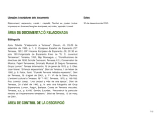 Llengües i escriptures dels documents
Bàsicament, esperanto, català i castellà. També es poden trobar
impresos en diverses llengües europees, en xinès, japonès i coreà.
ÀREA DE DOCUMENTACIÓ RELACIONADA
Bibliograﬁa
Arxiu Tobella. “L’esperanto a Terrassa”. Claxon, 45, 23-29 de
setembre de 1985, p. 1, 2. Congreso Español de Esperanto (12º
Terrassa, 1951) XIIº Hispania Kongreso de Esperanto...28, 29 30 an
julio 1951/organizata de Esperanto Fako de “S. C. Juventud
Tarrasense”. Terrassa, 1951, 36p. Massagué, J. “Constituciones de
directivas del 1830; Schola Cantorum; Terrassa, F.C.; Conservatori de
Música; Pajaril Tarrasense; Sindicato Musical; El Seguro Tarrasense;
Grupo Lumon”. Tarrasa Información, 19 de gener de 1970, p. 5. Oller,
Joan Manel. “El fervor esperantista”. Diari de Terrassa, 1 de febrer de
1992, p. 9. Palos, Santi. “Cuando Terrassa hablaba esperanto”. Diari
de Terrassa, 16 d’agost de 2001, p. 11. Pi de la Serra, Paulina.
L’ambient cultural a Terrassa: 1877-1977. Terrassa, 1979, p. 166-168.
Puy Juanico Josep. “Una ciudad y más de una época”. Diari de
Terrassa, 28 d’abril de 1990, p. 9, amb una fotograﬁa del Grup
Esperantista Lumon. Ragon, Baltasar. Coses de Terrassa viscudes.
Terrassa, s.a., p. 83-90. Sarrión, Lourdes. “Reconstruir la particular
història de l’esperantisme terrassenc”. Diari de Terrassa, 15 de març
de 2001.
ÀREA DE CONTROL DE LA DESCRIPCIÓ
Dates
30 de desembre de 2010
710
 