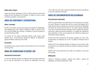Dades sobre l’ingrés
Alguns documents ingressaren a l’Arxiu el 1939, juntament amb la part
antiga del fons Ajuntament de Terrassa. El 1988 fou donat un plec
d’ordres d’autoritats i comunicacions.
ÀREA DE CONTINGUT I ESTRUCTURA
Abast i contingut
Només s’han trobat uns pocs documents de la Quadra de Vallparadís:
dos cadastres (de 1739 i 1829); un Registre (1786) i un procés (1791)
de la Cúria del Batlle de la Quadra i l’expedient d’unió de la Quadra a
la vila de Terrassa (1830).
Un conjunt de 125 ordres d’autoritats (edictes, reials ordres, reials
cèdules, etc.) i comunicacions rebudes de Mataró, de Barcelona i
alguna de Madrid, dels anys 1815-1829.
Increments
És possible que es pugui recuperar documentació que s’ha transmès
en fons privats.
ÀREA DE CONDICIONS D’ACCÉS I ÚS
Instruments de descripció
A l’Arxiu es disposa de ﬁtxes de referències documentals als dominis
de la casa de Sentmenat a la Quadra de Vallparadís dels anys
1477-1480 i de 1750-1852, resultat de treballs de recerca d’estudiants
en els fons notarials de Terrassa
ÀREA DE DOCUMENTACIÓ RELACIONADA
Documentació relacionada
ACA Fons patrimonials. Fons Sentmenat. En concret es pot consultar
a la sèrie “Diversos” d’aquest fons els cinc volums del Capbreu de la
casa de Sentmenat, senyoria de la casa de la Cartoixa de Vallparadís
del terme de Terrassa (1573-1597) en una còpia notarial realitzada
l’any 1801. Consta de 798 fulls numerats, amb un registre de precaris,
reduccions i altres instruments emﬁtèutics i un registre de confessions
dels emﬁteutes. A l’Arxiu de complement de l’ACVOC es disposa de
fotocòpies d’aquest capbreu.
ACVOC AHT Fons Ajuntament de Terrassa. Cadastre de 1729 i altra
documentació de relacions de la vila i la batllia de Terrassa amb la
Quadra.
ACVOC AHT Fons Districte Notarial de Terrassa. Es pot trobar molta
informació en els contractes anotats als protocols notarials al llarg de
la història.
ACVOC AHT Fons patrimonial Can Palet de la Quadra. Fons privat
Fontcuberta.
Bibliograﬁa
Cardús [i Florensa], Salvador. Historial del castell i quadra del
Vallparadís, de Terrassa. Barcelona, 1936.
71
 