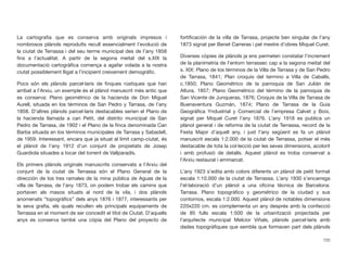 La cartograﬁa que es conserva amb originals impresos i
nombrosos plànols reproduïts recull essencialment l’evolució de
la ciutat de Terrassa i del seu terme municipal des de l’any 1858
ﬁns a l’actualitat. A partir de la segona meitat del s.XIX la
documentació cartogràﬁca comença a agafar volada a la nostra
ciutat possiblement lligat a l’incipient creixement demogràﬁc.
Pocs són els plànols parcel·laris de ﬁnques rústiques que han
arribat a l’Arxiu, un exemple és el plànol manuscrit més antic que
es conserva: Plano geométrico de la hacienda de Don Miguel
Aurell, situada en los términos de San Pedro y Tarrasa, de l’any
1858. D’altres plànols parcel·laris destacables serien el Plano de
la hacienda llamada a can Petit, del distrito municipal de San
Pedro de Tarrasa, de 1902 i el Plano de la ﬁnca denominada Can
Barba situada en los términos municipales de Tarrasa y Sabadell,
de 1959. Interessant, encara que ja situat al límit camp-ciutat, és
el plànol de l’any 1912 d’un conjunt de propietats de Josep
Guardiola situades a tocar del torrent de Vallparadís.
Els primers plànols originals manuscrits conservats a l’Arxiu del
conjunt de la ciutat de Terrassa són el Plano General de la
dirección de los tres ramales de la mina pública de Aguas de la
villa de Tarrasa, de l’any 1873, on podem trobar els camins que
portaven als masos situats al nord de la vila, i dos plànols
anomenats “topogràﬁcs” dels anys 1876 i 1877, interessants per
la seva graﬁa, els quals recullen els principals equipaments de
Terrassa en el moment de ser concedit el títol de Ciutat. D’aquells
anys es conserva també una còpia del Plano del proyecto de
fortiﬁcación de la villa de Tarrasa, projecte ben singular de l’any
1873 signat per Benet Carreras i pel mestre d’obres Miquel Curet.
Diverses còpies de plànols ja ens permeten constatar l’increment
de la planimetria de l’entorn terrassec cap a la segona meitat del
s. XIX: Plano de los términos de la Villa de Tarrasa y de San Pedro
de Tarrasa, 1841; Plan croquis del termino a Villa de Caballs,
c.1850; Plano Geométrico de la parroquia de San Julián de
Altura, 1857; Plano Geométrico del término de la parroquia de
San Vicente de Junqueras, 1876; Croquis de la Villa de Tarrasa de
Buenaventura Guzmán, 1874; Plano de Tarrasa de la Guía
Geográﬁca Yndustrial y Comercial de l’empresa Calvet y Boix,
signat per Miquel Curet l’any 1876. L’any 1918 es publica un
plànol general i de reforma de la ciutat de Terrassa, record de la
Festa Major d’aquell any, i just l’any següent es fa un plànol
manuscrit escala 1:2.000 de la ciutat de Terrassa, potser el més
destacable de tota la col·lecció per les seves dimensions, acolorit
i amb profusió de detalls. Aquest plànol es troba conservat a
l’Arxiu restaurat i emmarcat.
L’any 1923 s’edita amb colors diferents un plànol de petit format
escala 1:10.000 de la ciutat de Terrassa. L’any 1930 s’encarrega
l’el·laboració d’un plànol a una oﬁcina tècnica de Barcelona:
Tarrasa. Plano topográﬁco y geométrico de la ciudad y sus
contornos, escala 1:2.000. Aquest plànol de notables dimensions
220x220 cm. es complementa un any després amb la confecció
de 85 fulls escala 1:500 de la urbanització projectada per
l’arquitecte municipal Melcior Viñals, plànols parcel·laris amb
dades topogràﬁques que sembla que formaven part dels plànols
720
 