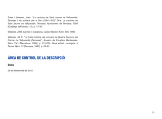 Soler i Jiménez, Joan. “La cartoixa de Sant Jaume de Vallparadís:
Terrassa i els solitaris per a Déu (1344-1413)” Dins: La cartoixa de
Sant Jaume de Vallparadís. Terrassa: Ajuntament de Terrassa, 2004
(Catàlegs del Museu, 12), p. 17-40.
Webster, Jill R. Carmel in Catalonia. Leiden-Boston-Köln: Brill, 1999.
Webster, Jill R. “La trista història del convent de Nostra Senyora del
Carme de Vallparadís (Terrassa)”. Anuario de Estudios Medievales.
Núm. 25/1 (Barcelona, 1995), p. 215-234. Nova edició, corregida, a
Terme. Núm. 12 (Terrassa, 1997), p. 26-33.
ÀREA DE CONTROL DE LA DESCRIPCIÓ
Dates
28 de desembre de 2010
72
 